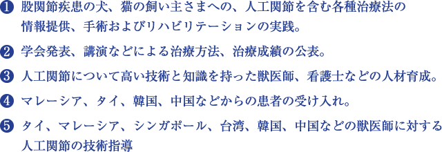 １）股関節疾患の犬、猫の飼い主さまへの、人工関節を含む各種治療法の情報提供、手術およびリハビリテーションの実践。　２）学会発表、講演などによる治療方法、治療成績の公表。　３）人工関節について高い技術と知識を持った獣医師、看護士などの人材育成。　４）マレーシア、タイ、韓国、中国などからの患者の受け入れ。　５）タイ、マレーシア、シンガポール、台湾、韓国、中国などの獣医師に対する人工関節の技術指導